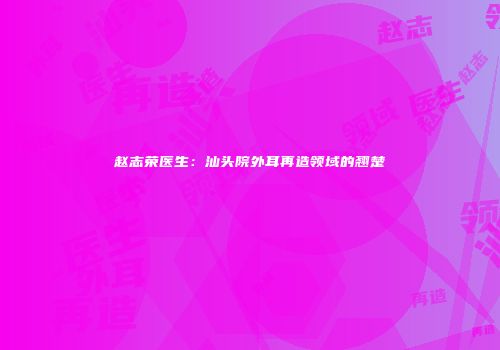 赵志荣医生：汕头院外耳再造领域的翘楚