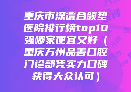 重庆市深覆合颌垫医院排行榜top10强哪家便宜又好（重庆万州品善口腔门诊部凭实力口碑获得大众认可）