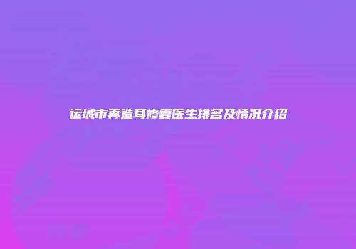 运城市再造耳修复医生排名及情况介绍