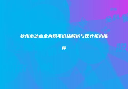 钦州市冰点全身脱毛价格解析与医疗机构推荐