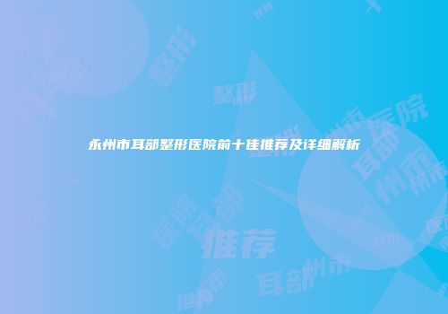 永州市耳部整形医院前十佳推荐及详细解析