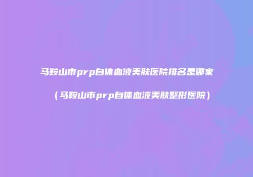 马鞍山市prp自体血液美肤医院排名是哪家（马鞍山市prp自体血液美肤整形医院）