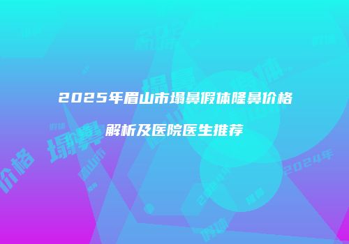 2025年眉山市塌鼻假体隆鼻价格解析及医院医生推荐