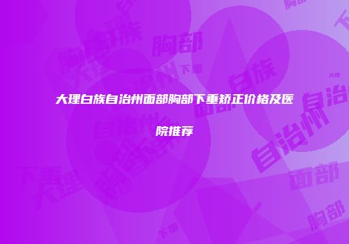 大理白族自治州面部胸部下垂矫正价格及医院推荐