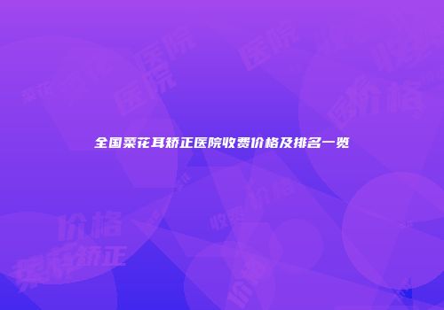 全国菜花耳矫正医院收费价格及排名一览