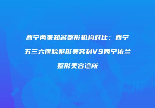 西宁两家知名整形机构对比：西宁五三六医院整形美容科VS西宁依兰整形美容诊所
