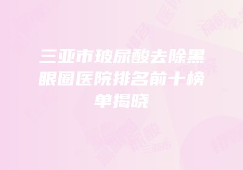 三亚市玻尿酸去除黑眼圈医院排名前十榜单揭晓