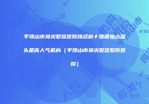平顶山市鼻尖整容医院排名前十强谁独占鳌头是高人气机构（平顶山市鼻尖整容整形医院）