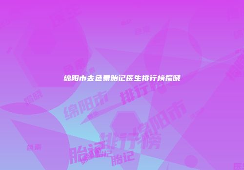 绵阳市去色素胎记医生排行榜揭晓