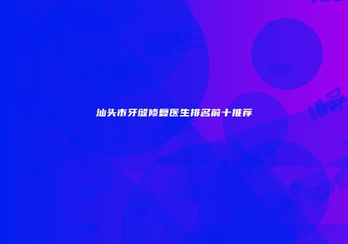 汕头市牙缝修复医生排名前十推荐