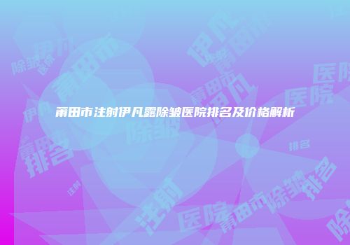 莆田市注射伊凡露除皱医院排名及价格解析