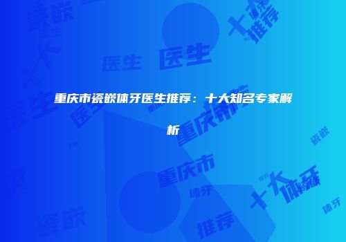 重庆市瓷嵌体牙医生推荐：十大知名专家解析