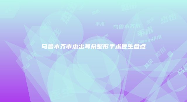 乌鲁木齐市杰出耳朵整形手术医生盘点