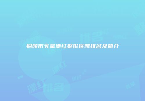 铜陵市乳晕漂红整形医院排名及简介