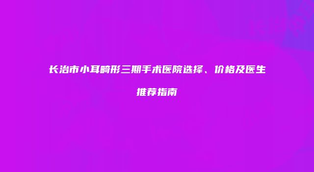 长治市小耳畸形三期手术医院选择、价格及医生推荐指南
