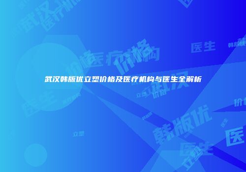 武汉韩版优立塑价格及医疗机构与医生全解析