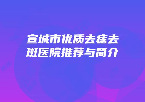 宣城市优质去痣去斑医院推荐与简介