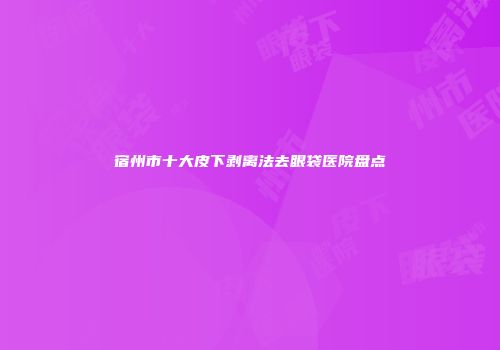 宿州市十大皮下剥离法去眼袋医院盘点