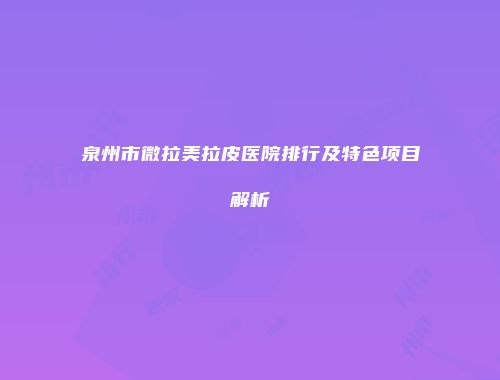 泉州市微拉美拉皮医院排行及特色项目解析