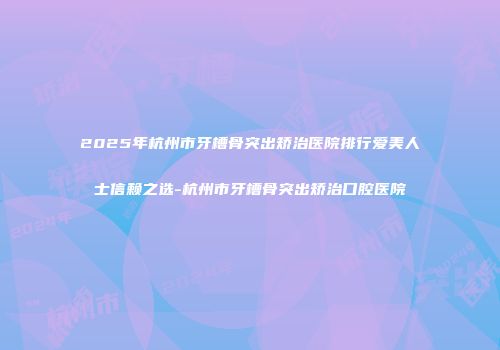 2025年杭州市牙槽骨突出矫治医院排行爱美人士信赖之选-杭州市牙槽骨突出矫治口腔医院
