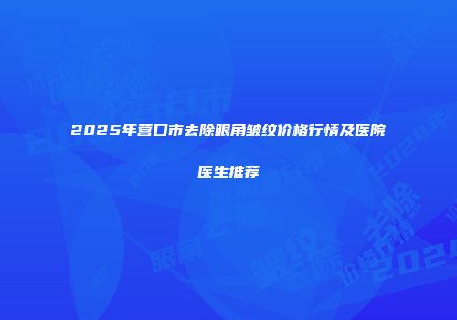 2025年营口市去除眼角皱纹价格行情及医院医生推荐