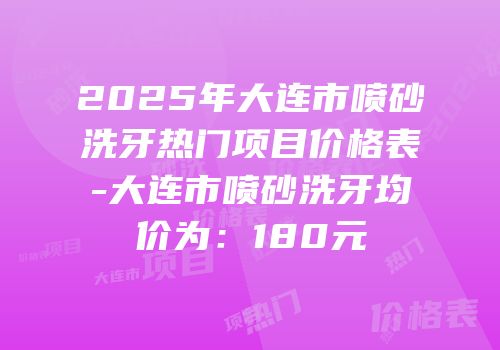 2025年大连市喷砂洗牙热门项目价格表-大连市喷砂洗牙均价为：180元