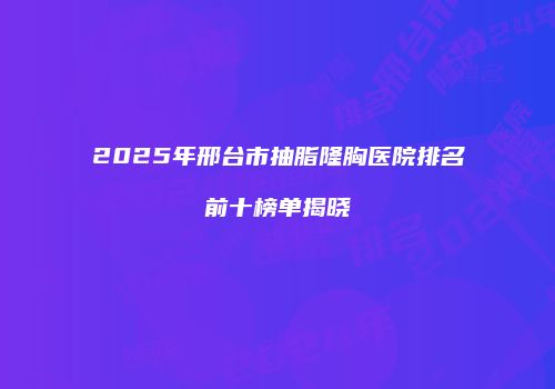2025年邢台市抽脂隆胸医院排名前十榜单揭晓