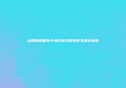山西省割眼袋手术价格及医院医生推荐指南