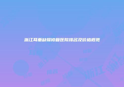 浙江耳垂缺损修复医院排名及价格概览