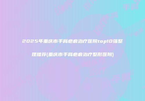 2025年重庆市手臂疤痕治疗医院top10强整理推荐(重庆市手臂疤痕治疗整形医院)