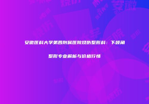 安徽医科大学第四附属医院烧伤整形科：下颌角整形专业解析与价格行情