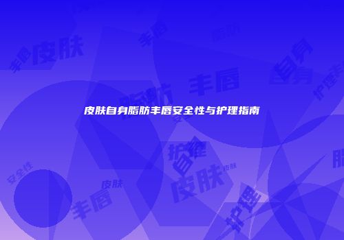 皮肤自身脂肪丰唇安全性与护理指南