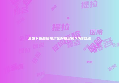 全国下眼睑提拉术医院排名前50强盘点