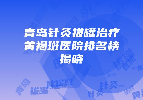 青岛针灸拔罐治疗黄褐斑医院排名榜揭晓