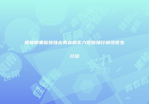 晋城市黑脸娃娃去青春痘实力医院排行榜及医生介绍