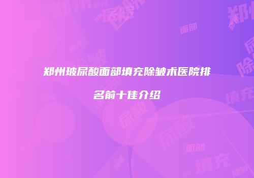 郑州玻尿酸面部填充除皱术医院排名前十佳介绍