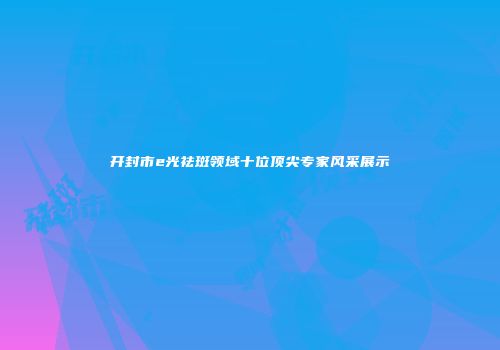 开封市e光祛斑领域十位顶尖专家风采展示