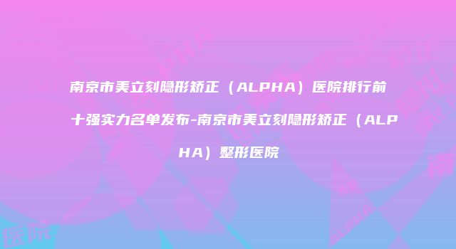 南京市美立刻隐形矫正（ALPHA）医院排行前十强实力名单发布-南京市美立刻隐形矫正（ALPHA）整形医院
