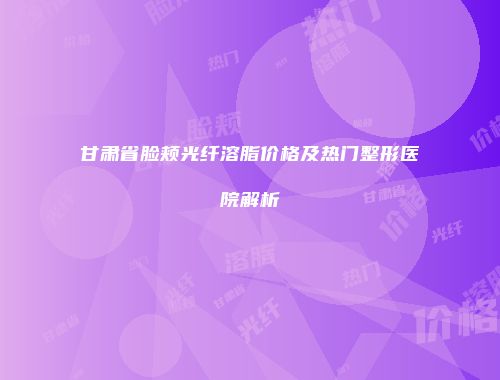 甘肃省脸颊光纤溶脂价格及热门整形医院解析