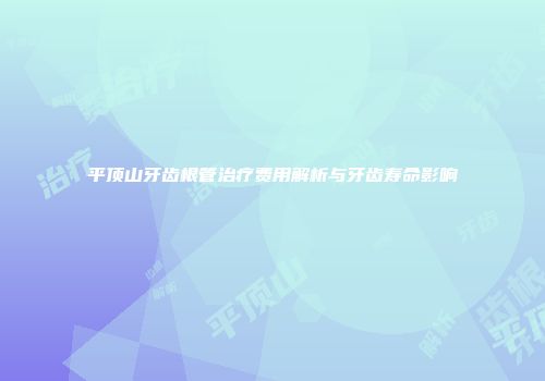 平顶山牙齿根管治疗费用解析与牙齿寿命影响