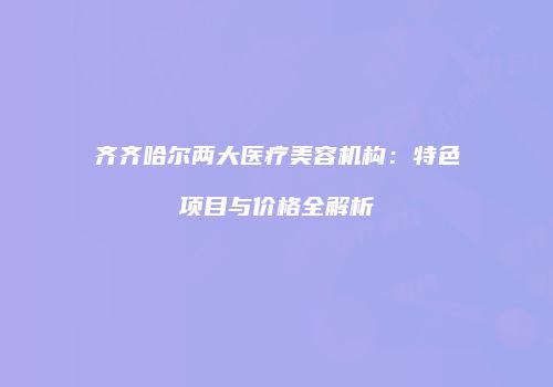 齐齐哈尔两大医疗美容机构：特色项目与价格全解析