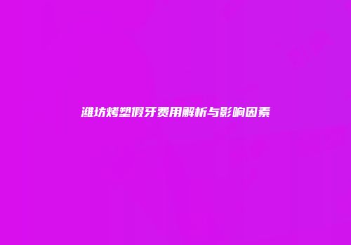 潍坊烤塑假牙费用解析与影响因素