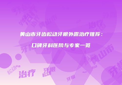 黄山市牙齿松动牙根外露治疗推荐：口碑牙科医院与专家一览