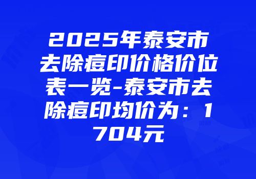 2025年泰安市去除痘印价格价位表一览-泰安市去除痘印均价为：1704元