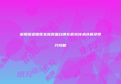 衡阳张迎健医生胶原蛋白填充痘坑技术详解及预约攻略