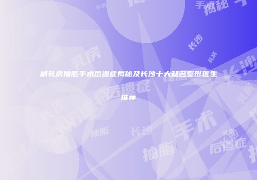 副乳房抽脂手术后遗症揭秘及长沙十大知名整形医生推荐