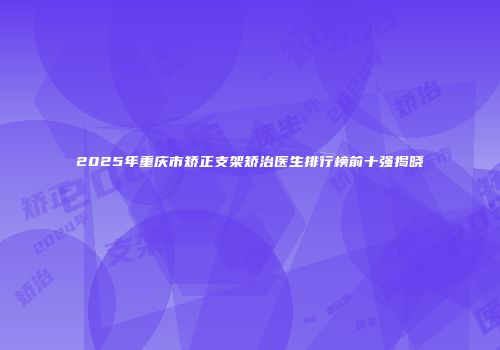 2025年重庆市矫正支架矫治医生排行榜前十强揭晓