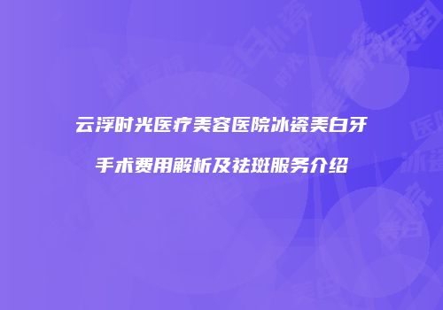云浮时光医疗美容医院冰瓷美白牙手术费用解析及祛斑服务介绍