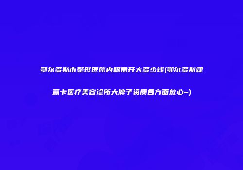 鄂尔多斯市整形医院内眼角开大多少钱(鄂尔多斯婕熹卡医疗美容诊所大牌子资质各方面放心~)