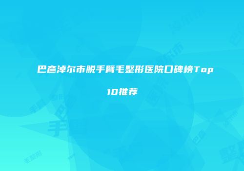 巴彦淖尔市脱手臂毛整形医院口碑榜Top10推荐